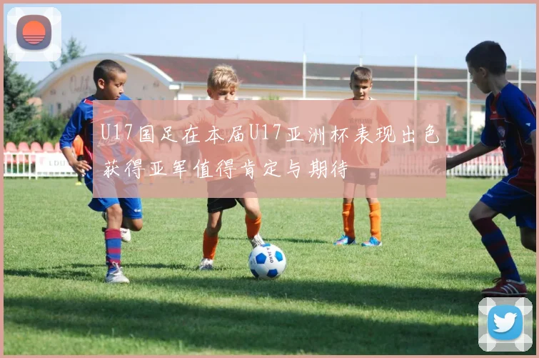 U17国足在本届U17亚洲杯表现出色获得亚军值得肯定与期待