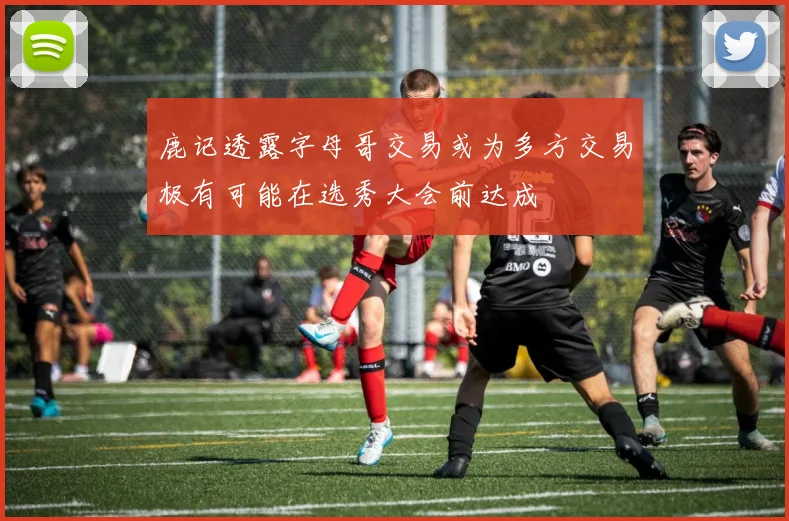 鹿记透露字母哥交易或为多方交易极有可能在选秀大会前达成