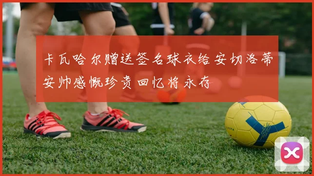 卡瓦哈尔赠送签名球衣给安切洛蒂安帅感慨珍贵回忆将永存