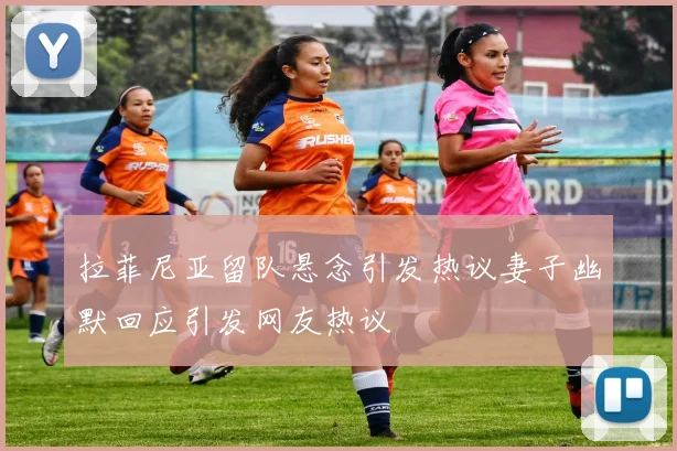 拉菲尼亚留队悬念引发热议妻子幽默回应引发网友热议