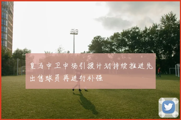 皇马中卫中场引援计划持续推进先出售球员再进行补强