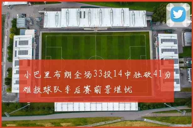 小巴里布朗全场33投14中独砍41分难救球队季后赛前景堪忧