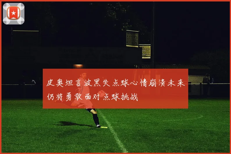 皮奥坦言波黑失点球心情崩溃未来仍将勇敢面对点球挑战