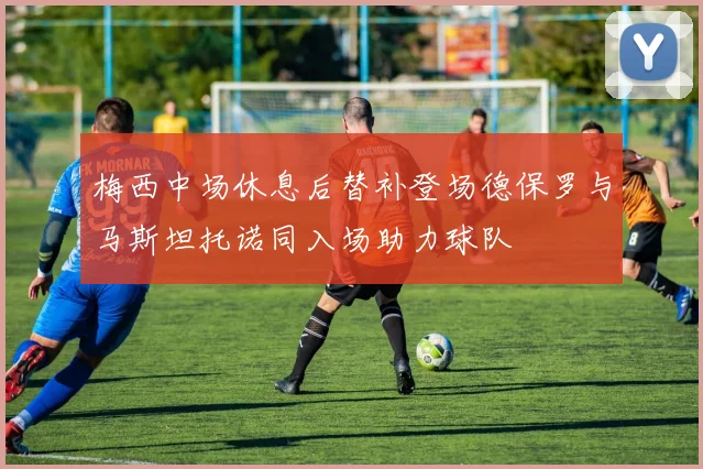 梅西中场休息后替补登场德保罗与马斯坦托诺同入场助力球队