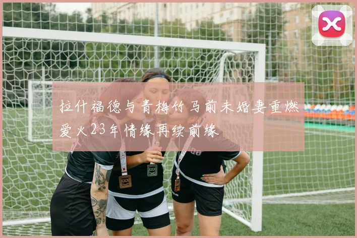 拉什福德与青梅竹马前未婚妻重燃爱火23年情缘再续前缘