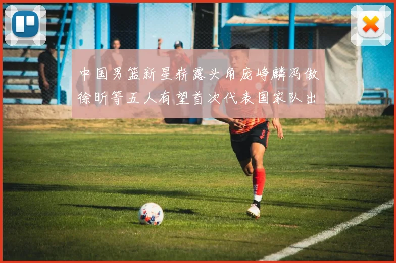 中国男篮新星崭露头角庞峥麟冯傲徐昕等五人有望首次代表国家队出战