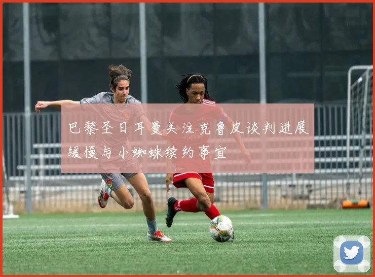 巴黎圣日耳曼关注克鲁皮谈判进展缓慢与小蜘蛛续约事宜