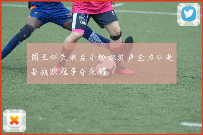 国王杯失利后小蜘蛛发声全力以赴备战欧冠争夺荣耀