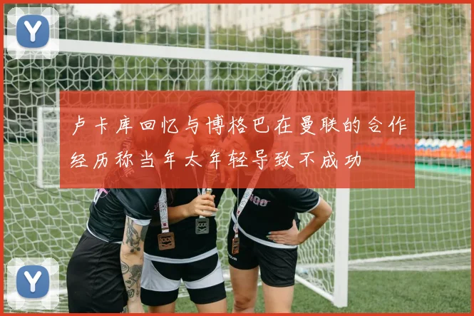 卢卡库回忆与博格巴在曼联的合作经历称当年太年轻导致不成功
