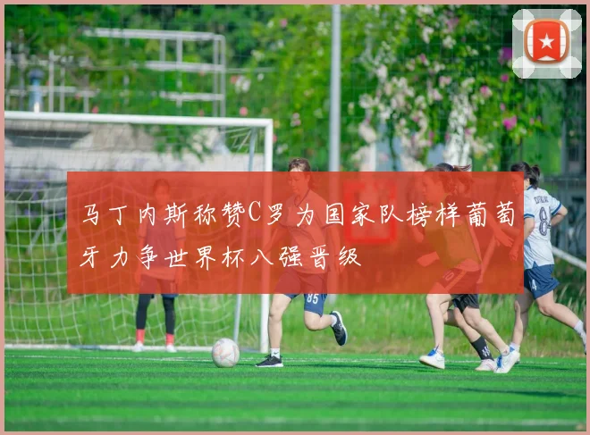 马丁内斯称赞C罗为国家队榜样葡萄牙力争世界杯八强晋级