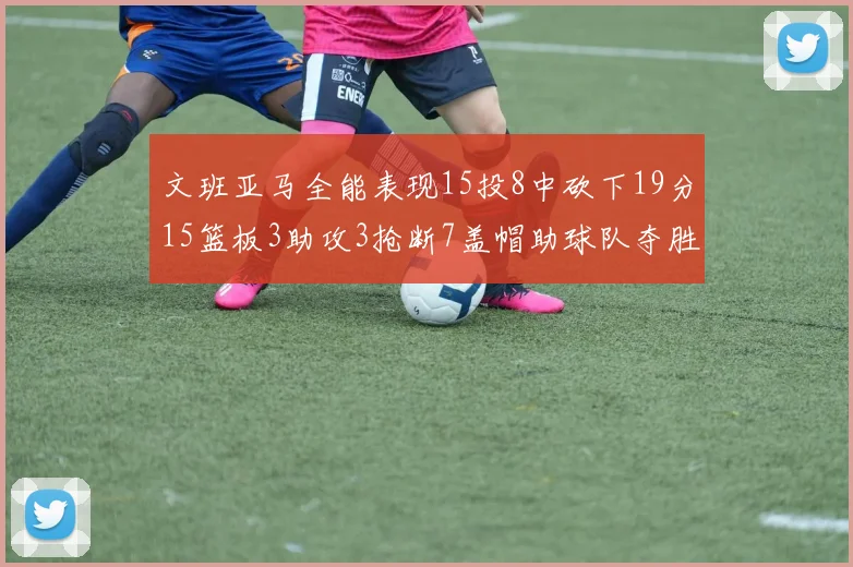 文班亚马全能表现15投8中砍下19分15篮板3助攻3抢断7盖帽助球队夺胜