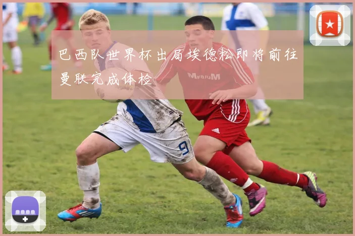 巴西队世界杯出局埃德松即将前往曼联完成体检