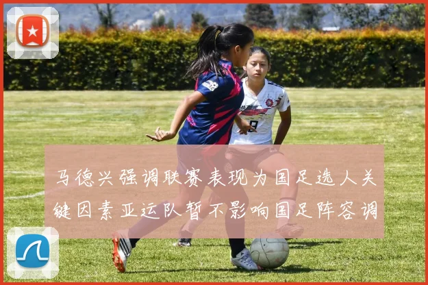 马德兴强调联赛表现为国足选人关键因素亚运队暂不影响国足阵容调整